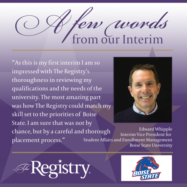 Thank you to Registry Member Edward Whipple for this testimonial of how The Registry reviewed and paired his skills with Boise State University as Interim Vice President for Student Affairs and Enrollment Management.